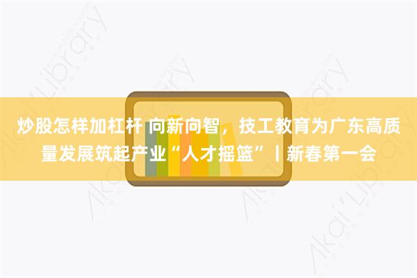 炒股怎样加杠杆 向新向智，技工教育为广东高质量发展筑起产业“人才摇篮”丨新春第一会