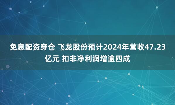 免息配资穿仓 飞龙股份预计2024年营收47.23亿元 扣非净利润增逾四成