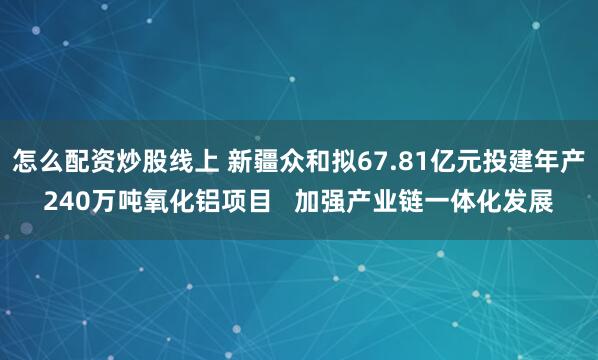 怎么配资炒股线上 新疆众和拟67.81亿元投建年产240万吨氧化铝项目   加强产业链一体化发展