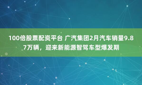 100倍股票配资平台 广汽集团2月汽车销量9.87万辆，迎来新能源智驾车型爆发期