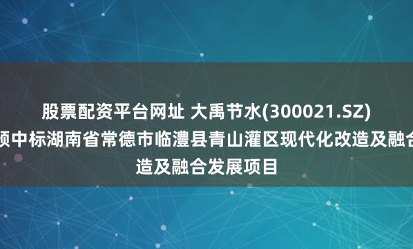 股票配资平台网址 大禹节水(300021.SZ)：联合体预中标湖南省常德市临澧县青山灌区现代化改造及融合发展项目