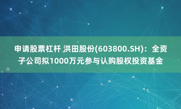 申请股票杠杆 洪田股份(603800.SH)：全资子公司拟1000万元参与认购股权投资基金